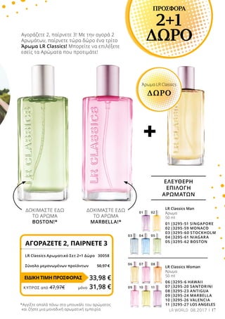 +
07
10
06
09
08
11
01 02
0403 05
17
ΠΡΟΣΦΟΡΑ
2+1
ΔΩΡΟΑγοράζετε 2, παίρνετε 3! Με την αγορά 2
Αρωμάτων, παίρνετε τώρα δώρο ένα τρίτο
Άρωμα LR Classics! Μπορείτε να επιλέξετε
εσείς τα Αρώματα που προτιμάτε!
ΔΟΚΙΜΑΣΤΕ ΕΔΩ
ΤΟ ΑΡΩΜΑ
BOSTON!*
ΔΟΚΙΜΑΣΤΕ ΕΔΩ
ΤΟ ΑΡΩΜΑ
MARBELLA!*
ΑΓΟΡΑΖΕΤΕ 2, ΠΑΙΡΝΕΤΕ 3
LR Classics Αρωματικό Σετ 2+1 Δώρο 	 30058
Σύνολο μεμονωμένων προϊόντων	 50,97 €
33,98 €
LR Classics Woman
Άρωμα
50 ml
06	|3295-6 HAWAII
07	|3295-20 SANTORINI
08	|3295-23 ANTIGUA
09	|3295-24 MARBELLA
10	|3295-26 VALENCIA
11	|3295-27 LOS ANGELES
LR Classics Man
Άρωμα
50 ml
01	|3295-51 SINGAPORE
02	|3295-59 MONACO
03	|3295-60 STOCKHOLM
04	|3295-61 NIAGARA
05	|3295-62 BOSTON
ΕΛΕΥΘΕΡΗ
ΕΠΙΛΟΓΗ
ΑΡΩΜΑΤΩΝ
Άρωμα LR Classics
ΔΩΡΟ
*Αγγίξτε απαλά πάνω στο μπουκάλι του αρώματος
και ζήστε μια μοναδική αρωματική εμπειρία.
ΕΙΔΙΚΗ ΤΙΜΗ ΠΡΟΣΦΟΡΑΣ
ΚΎΠΡΟΣ από 47,97€	 μόνο 31,98 €
LR WORLD 08.2017
 