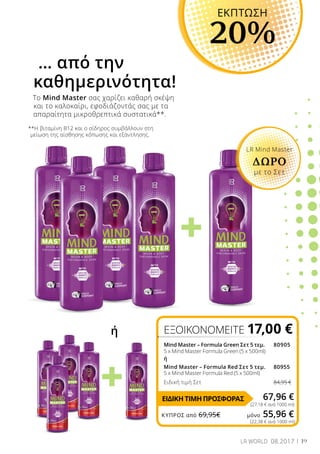 +
+
19LR WORLD 08.2017
(22,38 € ανά 1000 ml)
**Η βιταμίνη Β12 και ο σίδηρος συμβάλλουν στη
μείωση της αίσθησης κόπωσης και εξάντλησης.
Το Mind Master σας χαρίζει καθαρή σκέψη
και το καλοκαίρι, εφοδιάζοντάς σας με τα
απαραίτητα μικροθρεπτικά συστατικά**.
… από την
καθημερινότητα!
ΕΞΟΙΚΟΝΟΜΕΙΤΕ 17,00 €
ΕΚΠΤΩΣΗ
20%
ή
Mind Master – Formula Green Σετ 5 τεμ. 		80905
5 x Mind Master Formula Green (5 x 500ml)		
ή
Mind Master – Formula Red Σετ 5 τεμ. 		80955
5 x Mind Master Formula Red (5 x 500ml)	
Ειδική τιμή Σετ 84,95 €
67,96 €
LR Mind Master
ΔΩΡΟ
με το Σετ
(27,18 € ανά 1000 ml)
ΕΙΔΙΚΗ ΤΙΜΗ ΠΡΟΣΦΟΡΑΣ
ΚΎΠΡΟΣ από 69,95€	 μόνο 55,96 €
 