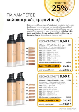 04
03
05
02
06
01
01
02
03
04
05
06
25LR WORLD 08.2017
ΕΞΟΙΚΟΝΟΜΕΙΤΕ 8,60 €
LR Colours Oil Free Makeup Σετ 2 τεμ. 10384
2 x LR Colours Oil Free Makeup ελεύθερης
επιλογής από τις παρακάτω αποχρώσεις:
01 | 10061-107 Light Sand
02 | 10061-102 Medium Sand
03 | 10061-103 Light Caramel
04 | 10061-104 Medium Caramel
05 | 10061-105 Dark Sand
06 | 10061-106 Dark Caramel
Σύνολο μεμονωμένων προϊόντων 33,98 €
ΕΞΟΙΚΟΝΟΜΕΙΤΕ 8,60 €
LR Colours Cream Makeup Σετ 2 τεμ. 10383
2 x LR Colours Cream Makeup ελεύθερης
επιλογής από τις παρακάτω αποχρώσεις:
01 | 10060-1 Light Sand
02 | 10060-2 Medium Sand
03 | 10060-3 Light Caramel
04 | 10060-4 Medium Caramel
05 | 10060-5 Dark Sand
06 | 10060-6 Dark Caramel
Σύνολο μεμονωμένων προϊόντων 33,98 €
Σας παρουσιάζουμε τα απόλυτα beauty εργαλεία που θα σας
βοηθήσουν να πετύχετε ένα γοητευτικό καλοκαιρινό look!
Εντυπωσιάστε με την αψεγάδιαστη επιδερμίδα σας και την
μπρούτζινη λάμψη της, χάρη στα προϊόντα LR Colours: BB
Cream με Χρώμα, Cream Makeup, Oil Free Makeup και
Bronzing Pearls. Απογειώστε τη γοητεία σας!
ΓΙΑ ΛΑΜΠΕΡΕΣ
καλοκαιρινές εμφανίσεις!
EKΠΤΩΣΗ
25%
25,39 €
25,39 €
ΕΙΔΙΚΗ ΤΙΜΗ ΠΡΟΣΦΟΡΑΣ
ΕΙΔΙΚΗ ΤΙΜΗ ΠΡΟΣΦΟΡΑΣ
ΚΎΠΡΟΣ από 31,98€	 μόνο 23,89 €
ΚΎΠΡΟΣ από 31,98€	 μόνο 23,89 €
 