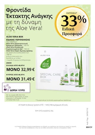 ALOE VERA BOX
ΕΙΔΙΚΗΣ ΠΕΡΙΠΟΙΗΣΗΣ
περιλαμβάνει:
Aloe Vera Προστατευτική
Κρέμα με Πρόπολη • 100 ml
Aloe Vera Ενυδατικό
Συμπυκνωμένο Gel • 100 ml
Aloe Vera Σπρέι Άμεσης Δράσης
σε πρακτική συσκευασία των
150 ml
(ειδική συσκευασία που
διατίθεται με το Box)
+ Δωρεάν Ενημερωτική Μπροσούρα
20650
ΕΛΛΑΔΑ AΠΟ 48,97 €
ΜΟΝΟ 32,99 €
ΚΥΠΡΟΣ AΠΟ 46,97 €
ΜΟΝΟ 31,49 €
Φροντίδα
Έκτακτης Ανάγκης
με τη δύναμη
της Aloe Vera!
Κωδ.Παρ.:94703-710
Με την αγορά κάθε Aloe Vera
Box Ειδικής Περιποίησης το μήνα
Αύγουστο, η LR δωρίζει 1€ στο
LR Global Kids Fund.
ΔΩΡΕΑ 1 ΕΥΡΩ
Ειδική
Προσφορά
33%
ΕΚΠΤΩΣΗ*
GR/CY
LR Health  Beauty Systems ΕΠΕ • 14452 Μεταμόρφωση Αττικής
Ο/Η LR Συνεργάτης σας
Η LR Health  Beauty Systems επιφυλάσσεται για αλλαγές των προϊόντων που γίνονται με σκοπό τις τεχνικές
και ποιοτικές αναβαθμίσεις, όπως και για λάθος κατανοήσεις εξαιτίας τυπογραφικών λαθών.
* Συγκριτικά με το σύνολο μεμονωμένων προϊόντων
 