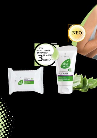 Βοηθήστε την επιδερμίδα σας να λάμπει εντυπωσιακά
ακόμα και τις ζεστές μέρες του καλοκαιριού! Η σειρά
LR ALOE VIA σας προσφέρει αποτελεσματικό καθαρισμό
και πλούσια περιποίηση. Η Aloe Vera Express Ενυδατική
Μάσκα Προσώπου χαρίζει ακόμα περισσότερη
ενυδάτωση εύκολα και γρήγορα, σε μόλις 3 λεπτά*.
ΑΙΣΘΑΝΘΕΙΤΕ ΟΜΟΡΦΑ
χάρη στην αψεγάδιαστη
επιδερμίδα σας!
Aloe Vera Express Ενυδατική Μάσκα
Προσώπου
Αναζωογονητικό Gel-Κρέμα για το πρόσωπο
• Με 50% gel Aloe Vera, βιολογικό εκχύλισμα 	
	 αγριοτριανταφυλλιάς και ένα συνδυασμό 		
	 δραστικών συστατικών από Aquaxyl και 			
	 AquaprontTM
• Προσφέρει μέχρι και 95% περισσότερη 			
	 ενυδάτωση στην επιδερμίδα, σε μόλις 3 λεπτά*
• Βελτιώνει την ελαστικότητα και το επίπεδο 	
	 υγρασίας της επιδερμίδας
75 ml
20689
Ελλάδα
18,99 €
(25,32 € ανά 100 ml)
*σύμφωνα με έρευνα του Ινστιτούτου
Dermatest σε 20 συμμετέχοντες τον
Ιανουάριο του 2017
Aloe Vera Περιποιητικά
Μαντηλάκια Καθαρισμού
Απαλά μαντηλάκια καθαρισμού
για πρόσωπο και χέρια, πρακτικά
και για όταν είστε καθ’ οδόν.
•	 Με 30% gel Aloe Vera και 	
	 βιολογικό εκχύλισμα 	
	 αγριοτριανταφυλλιάς
•	 Προσφέρει ήπιο και 	
	 αποτελεσματικό καθαρισμό
•	 Αφαιρεί το μακιγιάζ χωρίς να 	
	 αφυδατώνει την επιδερμίδα
25 τεμάχια
20672
Ελλάδα 5,99 €
Κύπρος 5,99 €
NEΟ
3ΛΕΠΤΑ
95%
ΠΕΡΙΣΣΟΤΕΡΗ
ΕΝΥΔΑΤΩΣΗ
		 ΣΕ ΜΟΛΙΣ
Κύπρος
17,99 €
(23,99 € ανά 100 ml)
 