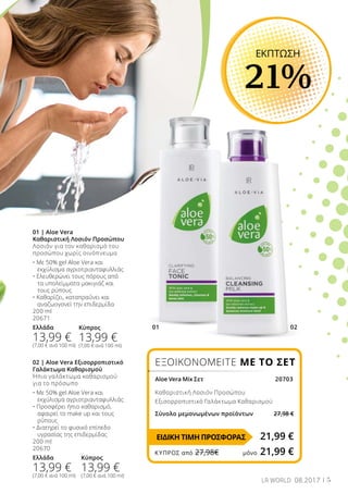 01 02
5LR WORLD 08.2017
02 | Aloe Vera Εξισορροπιστικό
Γαλάκτωμα Καθαρισμού
Ήπιο γαλάκτωμα καθαρισμού
για το πρόσωπο
• Με 50% gel Aloe Vera και 	
	 εκχύλισμα αγριοτριανταφυλλιάς
• Προσφέρει ήπιο καθαρισμό, 	
	 αφαιρεί το make up και τους 	
	 ρύπους
• Διατηρεί το φυσικό επίπεδο 	
	 υγρασίας της επιδερμίδας
200 ml
20670
Ελλάδα
13,99 €
(7,00 € ανά 100 ml)
01 | Aloe Vera
Καθαριστική Λοσιόν Προσώπου
Λοσιόν για τον καθαρισμό του
προσώπου χωρίς οινόπνευμα
• Με 50% gel Aloe Vera και 	
	 εκχύλισμα αγριοτριανταφυλλιάς
• Ελευθερώνει τους πόρους από 	
	 τα υπολείμματα μακιγιάζ και 	
	 τους ρύπους
• Καθαρίζει, καταπραΰνει και 	
	 αναζωογονεί την επιδερμίδα
200 ml
20671
Ελλάδα
13,99 €
(7,00 € ανά 100 ml)
ΕΚΠΤΩΣΗ
21%
ΕΞΟΙΚΟΝΟΜΕΙΤΕ ΜΕ ΤΟ ΣΕΤ
Aloe Vera Mix Σετ 	 20703
Καθαριστική Λοσιόν Προσώπου
Εξισορροπιστικό Γαλάκτωμα Καθαρισμού
Σύνολο μεμονωμένων προϊόντων 27,98 €
21,99 €
Κύπρος
13,99 €
(7,00 € ανά 100 ml)
Κύπρος
13,99 €
(7,00 € ανά 100 ml)
ΕΙΔΙΚΗ ΤΙΜΗ ΠΡΟΣΦΟΡΑΣ
ΚΎΠΡΟΣ από 27,98€	 μόνο 21,99 €
 