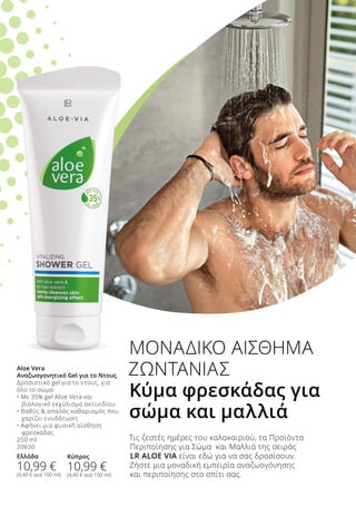 Τις ζεστές ημέρες του καλοκαιριού, τα Προϊόντα
Περιποίησης για Σώμα και Μαλλιά της σειράς
LR ALOE VIA είναι εδώ για να σας δροσίσουν.
Ζήστε μια μοναδική εμπειρία αναζωογόνησης
και περιποίησης στο σπίτι σας.
ΜΟΝΑΔΙΚΟ ΑΙΣΘΗΜΑ
ΖΩΝΤΑΝΙΑΣ
Κύμα φρεσκάδας για
σώμα και μαλλιά
Aloe Vera
Αναζωογονητικό Gel για το Ντους
Δροσιστικό gel για το ντους, για
όλο το σώμα
• Με 35% gel Aloe Vera και 	
	 βιολογικό εκχύλισμα ακτινιδίου
• Βαθύς  απαλός καθαρισμός που
	 χαρίζει ενυδάτωση
• Αφήνει μια φυσική αίσθηση 	
	 φρεσκάδας
250 ml
20630
Ελλάδα
10,99 €
(4,40 € ανά 100 ml)
Κύπρος
10,99 €
(4,40 € ανά 100 ml)
 