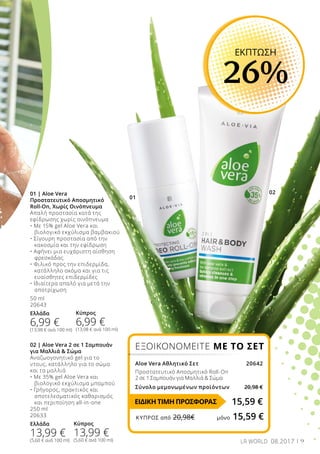 01
02
9LR WORLD 08.2017
01 | Aloe Vera
Προστατευτικό Αποσμητικό
Roll-On, Χωρίς Οινόπνευμα
Απαλή προστασία κατά της
εφίδρωσης χωρίς οινόπνευμα
• Με 15% gel Aloe Vera και 	
	 βιολογικό εκχύλισμα βαμβακιού
• Σίγουρη προστασία από την 	
	 κακοσμία και την εφίδρωση
• Αφήνει μια ευχάριστη αίσθηση 	
	 φρεσκάδας
• Φιλικό προς την επιδερμίδα, 	
	 κατάλληλο ακόμα και για τις 	
	 ευαίσθητες επιδερμίδες
• Ιδιαίτερα απαλό για μετά την 	
	 αποτρίχωση
50 ml
20643
Ελλάδα
6,99 €
(13,98 € ανά 100 ml)
02 | Aloe Vera 2 σε 1 Σαμπουάν
για Μαλλιά  Σώμα
Αναζωογονητικό gel για το
ντους, κατάλληλο για το σώμα 	
και τα μαλλιά
• Με 35% gel Aloe Vera και
	 βιολογικό εκχύλισμα μπαμπού
• Γρήγορος, πρακτικός και
	 αποτελεσματικός καθαρισμός
	 και περιποίηση all-in-one
250 ml
20633
Ελλάδα
13,99 €
(5,60 € ανά 100 ml)
ΕΚΠΤΩΣΗ
26%
ΕΞΟΙΚΟΝΟΜΕΙΤΕ ΜΕ ΤΟ ΣΕΤ
Aloe Vera Αθλητικό Σετ20642
Προστατευτικό Αποσμητικό Roll-On
2 σε 1 Σαμπουάν για Μαλλιά  Σώμα
Σύνολο μεμονωμένων προϊόντων 20,98 €
15,59 €
Κύπρος
6,99 €
(13,98 € ανά 100 ml)
Κύπρος
13,99 €
(5,60 € ανά 100 ml)
ΕΙΔΙΚΗ ΤΙΜΗ ΠΡΟΣΦΟΡΑΣ
ΚΎΠΡΟΣ από 20,98€	 μόνο 15,59 €
 