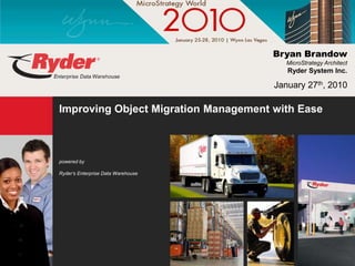 Bryan Brandow
                                         MicroStrategy Architect
                                         Ryder System Inc.

                                      January 27th, 2010

Improving Object Migration Management with Ease



powered by

Ryder’s Enterprise Data Warehouse
 