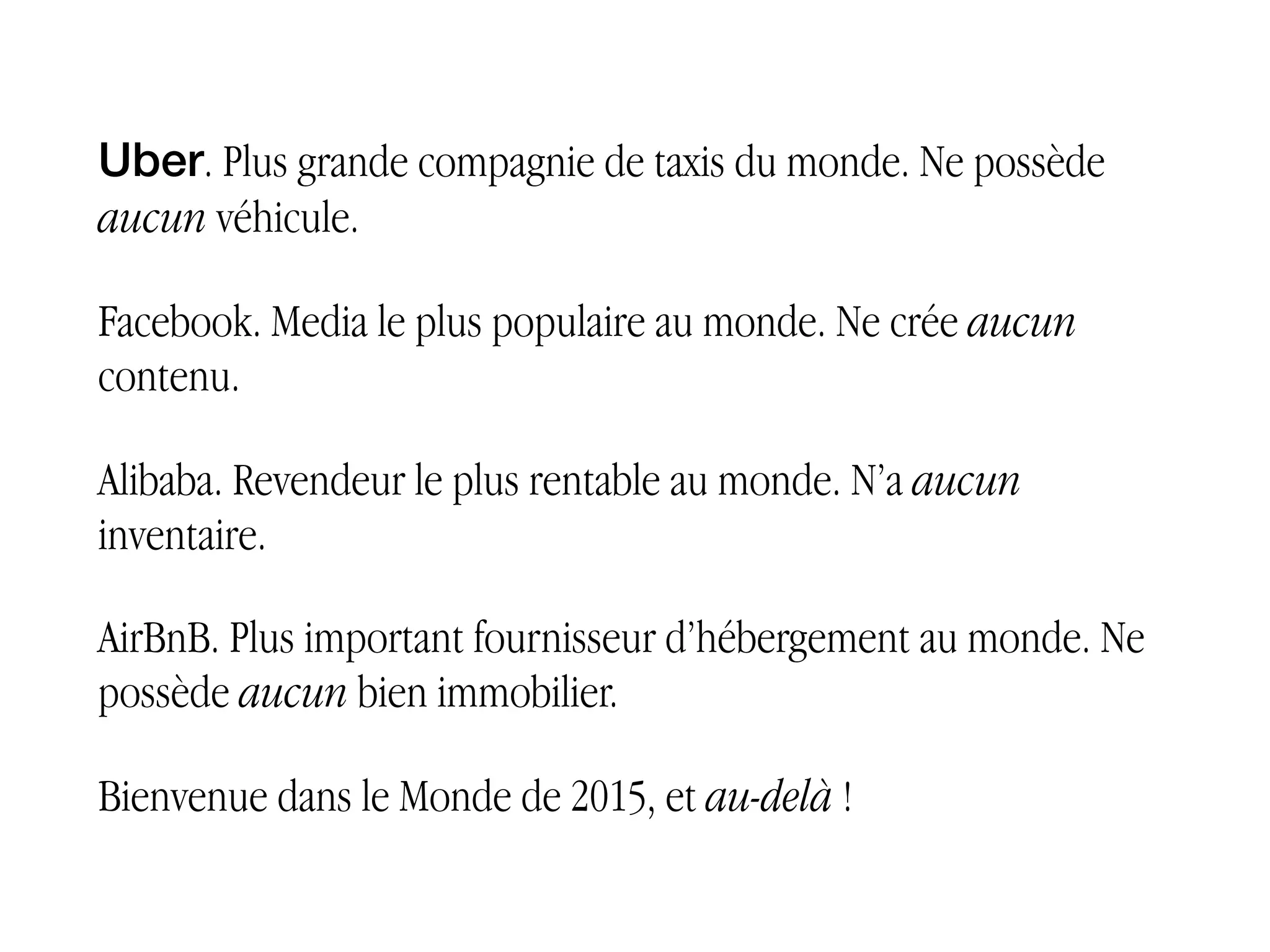 Uber. Plus grande compagnie de taxis du monde. Ne possède
aucun véhicule.
Facebook. Media le plus populaire au monde. Ne crée aucun
contenu.
Alibaba. Revendeur le plus rentable au monde. N’a aucun
inventaire.
AirBnB. Plus important fournisseur d’hébergement au monde.
Ne possède aucun bien immobilier.
Bienvenue dans le Monde de 2015, et au-delà !