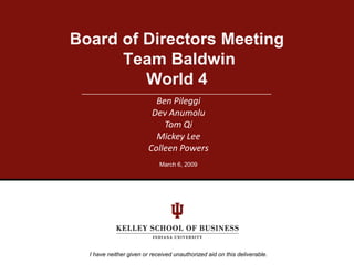 Board of Directors Meeting
      Team Baldwin
         World 4
                           Ben Pileggi
                          Dev Anumolu
                             Tom Qi
                           Mickey Lee
                         Colleen Powers
                             March 6, 2009




  I have neither given or received unauthorized aid on this deliverable.
 