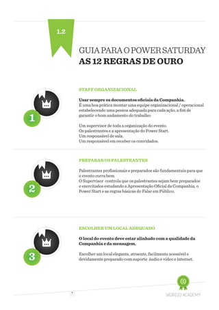6
GUIAPARAOPOWERSATURDAY
AS 12 REGRAS DE OURO
STAFF ORGANIZACIONAL
Usar sempre os documentos oficiais da Companhia.
É uma boa prática montar uma equipe organizacional / operacional
estabelecendo uma pessoa adequada para cada ação, a fim de
garantir o bom andamento do trabalho:
Um supervisor de toda a organização do evento.
Os palestrantes e a apresentação do Power Start.
Um responsável de sala.
Um responsável em receber os convidados.
PREPARAR OS PALESTRANTES
Palestrantes profissionais e preparados são fundamentais para que
o evento corra bem.
O Supervisor controla que os palestrantes sejam bem preparados
e exercitados estudando a Apresentação Oficial da Companhia, o
Power Start e as regras básicas do Falar em Público.
ESCOLHER UM LOCAL ADEQUADO
O local do evento deve estar alinhado com a qualidade da
Companhia e da mensagem.
Escolher um local elegante, atraente, facilmente acessível e
devidamente preparado com suporte áudio e vídeo e internet.
1.2
 