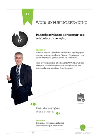 3
WOR(l)D PUBLIC SPEAKING
Dar as boas vindas, apresentar-se e
estabelecer a relação.
Exemplo:
Bom dia e sejam todos bem vindos, lhes agradeço por
estarem aqui, eu me chamo (Nome - Sobrenome - Um
pouco da história pessoal, cerca de 2 minutos).
Hoje apresentaremos a Companhia WOR(l)D Global
Network, as características dos seus produtos e os
aspectos fundamentais da Oportunidade.
É útil dar as regras
desde o início.
Exemplo:
desligar os celulares ou abaixar
o volume do toque de chamada.
1.3
 