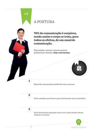 4
A POSTURA
70% da comunicação é corpórea,
sendo assim o corpo se trata, para
todos os efeitos, de um canal de
comunicação.
Mantenha uma posição equilibrada entre as pernas.
Evite caminhar para frente e para trás fazendo como um pêndulo.
Evite barreiras de separação entre você e quem assiste (mesas,
cadeiras ou outros).
1
2
3
Seja simples, natural, comuma postura
profissional e familiar. Seja você mesmo.
1.3
 