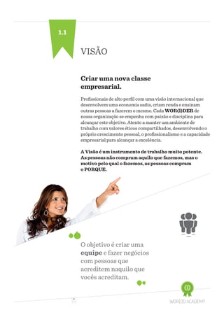 3
VISÃO
Criar uma nova classe
empresarial.
Profissionais de alto perfil com uma visão internacional que
desenvolvem uma economia sadia, criam renda e ensinam
outras pessoas a fazerem o mesmo. Cada WOR(l)DER de
nossa organização se empenha com paixão e disciplina para
alcançar este objetivo. Atento a manter um ambiente de
trabalho com valores éticos compartilhados, desenvolvendo o
próprio crescimento pessoal, o profissionalismo e a capacidade
empresarial para alcançar a excelência.
A Visão é um instrumento de trabalho muito potente.
As pessoas não compram aquilo que fazemos, mas o
motivo pelo qual o fazemos, as pessoas compram
o PORQUE.
O objetivo é criar uma
equipe e fazer negócios
com pessoas que
acreditem naquilo que
vocês acreditam.
1.1
 