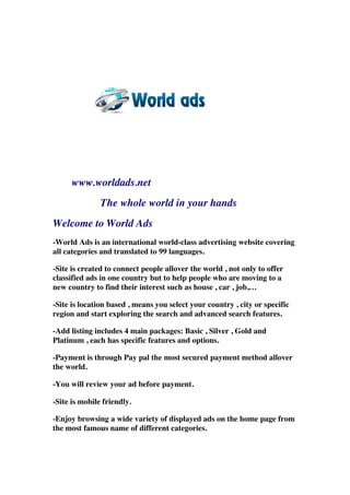 www.worldads.net
The whole world in your hands
Welcome to World Ads
-World Ads is an international world-class advertising website covering
all categories and translated to 99 languages.
-Site is created to connect people allover the world , not only to offer
classified ads in one country but to help people who are moving to a
new country to find their interest such as house , car , job,…
-Site is location based , means you select your country , city or specific
region and start exploring the search and advanced search features.
-Add listing includes 4 main packages: Basic , Silver , Gold and
Platinum , each has specific features and options.
-Payment is through Pay pal the most secured payment method allover
the world.
-You will review your ad before payment.
-Site is mobile friendly.
-Enjoy browsing a wide variety of displayed ads on the home page from
the most famous name of different categories.
 