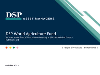 [Title to come]
[Sub-Title to come]
Strictly for Intended Recipients Only
Date
* DSP India Fund is the Company incorporated in Mauritius, under which ILSF is the corresponding share class
October 2023
| People | Processes | Performance |
DSP World Agriculture Fund
An open ended fund of fund scheme investing in BlackRock Global Funds –
Nutrition Fund
 