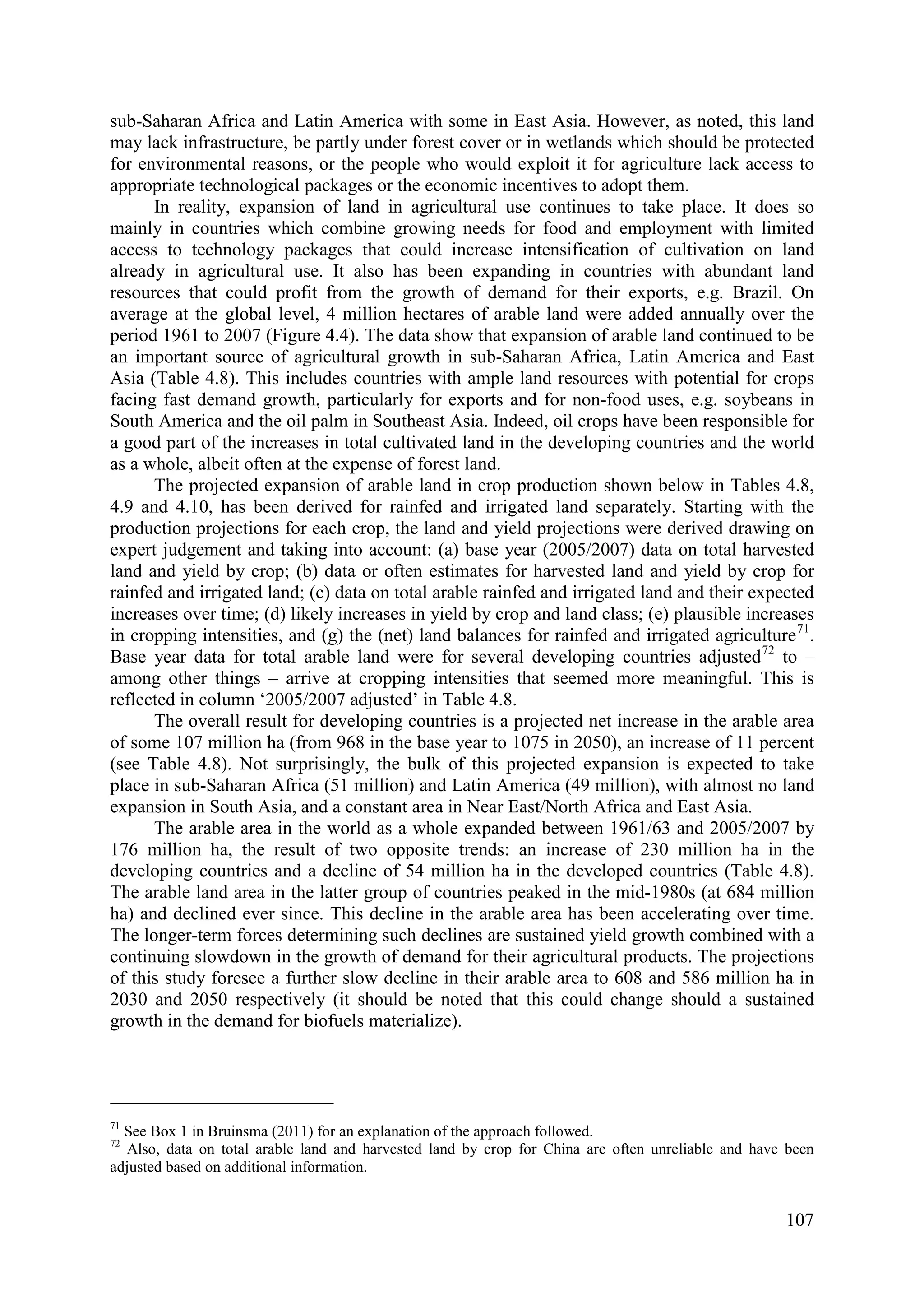 107
sub-Saharan Africa and Latin America with some in East Asia. However, as noted, this land
may lack infrastructure, be partly under forest cover or in wetlands which should be protected
for environmental reasons, or the people who would exploit it for agriculture lack access to
appropriate technological packages or the economic incentives to adopt them.
In reality, expansion of land in agricultural use continues to take place. It does so
mainly in countries which combine growing needs for food and employment with limited
access to technology packages that could increase intensification of cultivation on land
already in agricultural use. It also has been expanding in countries with abundant land
resources that could profit from the growth of demand for their exports, e.g. Brazil. On
average at the global level, 4 million hectares of arable land were added annually over the
period 1961 to 2007 (Figure 4.4). The data show that expansion of arable land continued to be
an important source of agricultural growth in sub-Saharan Africa, Latin America and East
Asia (Table 4.8). This includes countries with ample land resources with potential for crops
facing fast demand growth, particularly for exports and for non-food uses, e.g. soybeans in
South America and the oil palm in Southeast Asia. Indeed, oil crops have been responsible for
a good part of the increases in total cultivated land in the developing countries and the world
as a whole, albeit often at the expense of forest land.
The projected expansion of arable land in crop production shown below in Tables 4.8,
4.9 and 4.10, has been derived for rainfed and irrigated land separately. Starting with the
production projections for each crop, the land and yield projections were derived drawing on
expert judgement and taking into account: (a) base year (2005/2007) data on total harvested
land and yield by crop; (b) data or often estimates for harvested land and yield by crop for
rainfed and irrigated land; (c) data on total arable rainfed and irrigated land and their expected
increases over time; (d) likely increases in yield by crop and land class; (e) plausible increases
in cropping intensities, and (g) the (net) land balances for rainfed and irrigated agriculture71
.
Base year data for total arable land were for several developing countries adjusted72
to –
among other things – arrive at cropping intensities that seemed more meaningful. This is
reflected in column ‘2005/2007 adjusted’ in Table 4.8.
The overall result for developing countries is a projected net increase in the arable area
of some 107 million ha (from 968 in the base year to 1075 in 2050), an increase of 11 percent
(see Table 4.8). Not surprisingly, the bulk of this projected expansion is expected to take
place in sub-Saharan Africa (51 million) and Latin America (49 million), with almost no land
expansion in South Asia, and a constant area in Near East/North Africa and East Asia.
The arable area in the world as a whole expanded between 1961/63 and 2005/2007 by
176 million ha, the result of two opposite trends: an increase of 230 million ha in the
developing countries and a decline of 54 million ha in the developed countries (Table 4.8).
The arable land area in the latter group of countries peaked in the mid-1980s (at 684 million
ha) and declined ever since. This decline in the arable area has been accelerating over time.
The longer-term forces determining such declines are sustained yield growth combined with a
continuing slowdown in the growth of demand for their agricultural products. The projections
of this study foresee a further slow decline in their arable area to 608 and 586 million ha in
2030 and 2050 respectively (it should be noted that this could change should a sustained
growth in the demand for biofuels materialize).
71
See Box 1 in Bruinsma (2011) for an explanation of the approach followed.
72
Also, data on total arable land and harvested land by crop for China are often unreliable and have been
adjusted based on additional information.
 