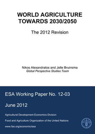 WORLD AGRICULTURE
TOWARDS 2030/2050
The 2012 Revision
Nikos Alexandratos and Jelle Bruinsma
Global Perspective Studies Team
ESA Working Paper No. 12-03
June 2012
Agricultural Development Economics Division
Food and Agriculture Organization of the United Nations
www.fao.org/economic/esa
 