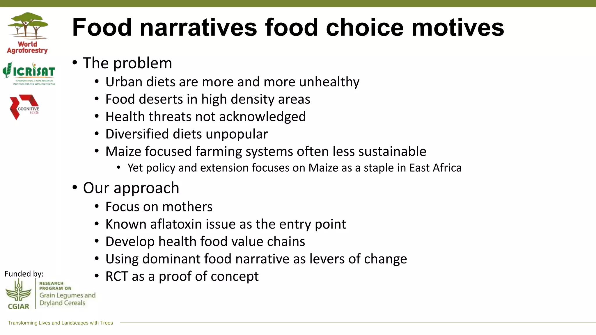 Transforming Lives and Landscapes with Trees
Food narratives food choice motives
• The problem
• Urban diets are more and more unhealthy
• Food deserts in high density areas
• Health threats not acknowledged
• Diversified diets unpopular
• Maize focused farming systems often less sustainable
• Yet policy and extension focuses on Maize as a staple in East Africa
• Our approach
• Focus on mothers
• Known aflatoxin issue as the entry point
• Develop health food value chains
• Using dominant food narrative as levers of change
• RCT as a proof of conceptFunded by:
 