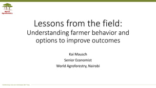 Transforming Lives and Landscapes with Trees
Lessons from the field:
Understanding farmer behavior and
options to improve outcomes
Kai Mausch
Senior Economist
World Agroforestry, Nairobi
 