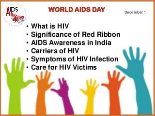 WORLD AIDS DAY

•
•
•
•
•
•

What is HIV
Significance of Red Ribbon
AIDS Awareness in India
Carriers of HIV
Symptoms of HIV Infection
Care for HIV Victims

December 1

 