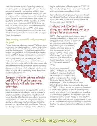 Nebulizers increase the risk of spreading the virus to
others through the air. Many people who carry the virus
may not be aware of it because they might not have
symptoms. For those and other health reasons, your doc-
tor might switch from nebulizer treatment to using asthma
pumps (known as pressurized metered dose inhalers, or
pMDIs) for acute asthma attacks, regardless of whether
or not you have a diagnosis of COVID-19. If you rou-
tinely use a nebulizer as part of your asthma treatment,
it is preferable that you use your pMDI with a spacer
for all but life threatening exacerbations. Spacers allow
effective delivery of inhaled medication to the airways.11
Never share spacers.
Stop smoking, or avoid it until you can quit
for good.
Chronic obstructive pulmonary disease (COPD) and ongo-
ing smoking will not help against COVID-19, and it could
make the disease worse.12
Studies have suggested that
smokers who get SARS CoV-2 are more likely to develop
severe COVID-19 disease compared to non-smokers.12
Smoking impairs lung function, making it harder for
the body to fight off coronaviruses and other disease.
Tobacco is also a major risk factor for non-communicable
diseases like cardiovascular disease, cancer, respiratory
disease, and diabetes, which put people with these con-
ditions at higher risk for developing severe illness when
infected by COVID-19.13,14
Symptom similarity between allergies
and COVID-19 can be confusing.
Your allergist will help identify the
differences.
Spring and early summer in some parts of the world is
a time when people with allergies have an increase in
symptoms due to their allergies and the pollination of
plants. It can be difficult to distinguish allergic symptoms
from symptoms of COVID-19. Allergists can help you
identify the differences. Hay fever (allergic rhinitis), for
example, can be confused with viral illnesses. Sneezing
and itching are common in allergic rhinitis, while fever,
fatigue, and shortness of breath appear in COVID-19.
Poor control of allergic rhinitis worsens asthma, though,
so it is important to control allergic rhinitis.
Again, allergies will not give you a fever, even though
we talk about “hay fever” when we talk about allergies.
If you have a fever, contact your primary care doctor.
This may be a sign of COVID-19.
If infected with COVID-19, your
allergy care might change. Ask your
allergist for an assessment.
COVID-19 expression or severity does not seem to
increase in other forms of allergy such as nasal
allergy (hay fever), urticaria, or eczema. If
you have nasal or ocular allergy, you
may continue your usual treatment,
including intra-nasal sprays at the
dose recommended by your
allergist.9
COVID-19 may rarely
affect the eye,15
but its manifes-
tations are quite different from
those of eye allergy. Eye itching
is a characteristic feature of
allergy.
If you have a diagnosis of
COVID-19 infection, do not use a
nebulizer. It may cause droplets of
the virus to persist or linger in aero-
sol form and spread to those nearby.
Talk to your allergist about this.11
A mod-
erate-to-severe COVID-19 infection can cause
difficulty breathing. If you have received a diagnosis
of COVID-19, do not assume that symptoms of shortness
of breath, chest tightness, or difficulty breathing are a
result of your asthma. Contact your physician immediate-
ly to discuss your symptoms. You may need to go to the
emergency room for oxygen therapy or other breathing
assistance. Many viral infections increase severity of asth-
ma. It is important to have professional help to determine
if asthma has caused your shortness of breath, or another
cause.
www.worldallergyweek.org
 