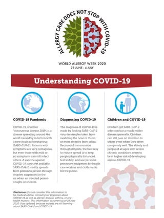 COVID-19 Pandemic
COVID‑19, short for
“coronavirus disease 2019”, is a
disease spreading around the
world caused by infection with
a new strain of coronavirus
(SARS-CoV-2). Patients with
symptoms are very contagious,
but even those with mild or
no symptoms can still infect
others. A vaccine against
COVID‑19 is not yet available.
SARS-CoV-2 mostly spreads
from person to person through
droplets suspended in the
air when an infected person
coughs or sneezes.
Diagnosing COVID-19
The diagnosis of COVID-19 is
made by finding SARS-CoV-2
virus in samples taken from
swabbing the nose or throat,
or more recently from saliva.
Because of transmission
through droplets, the best way
to reduce spread is to keep
people physically distanced,
test widely, and use personal
protective equipment for health
care workers and cloth masks
for the public.
Children and COVID-19
Children get SARS-CoV-2
infection but a much milder
disease generally. Children
can still pass on infection to
others even when they seem
completely well. The elderly and
people of all ages with severe
chronic conditions seem to
be at higher risk of developing
serious COVID-19.
Understanding COVID-19
Disclaimer: Do not consider this information to
be medical advice. Consult your physician about
COVID-19 as well as allergic disease, asthma, or any
health matters. This information is current as of 29 May
2020. Stay updated, because experts are still learning
about SARS-CoV-2 and COVID-19.
 