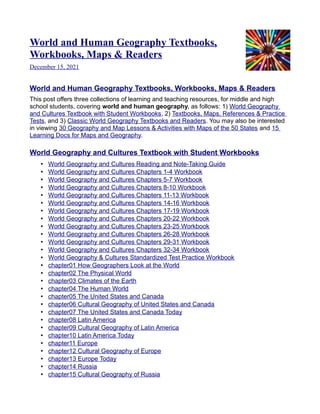 World and Human Geography Textbooks,
Workbooks, Maps & Readers
December 15, 2021
World and Human Geography Textbooks, Workbooks, Maps & Readers
This post offers three collections of learning and teaching resources, for middle and high
school students, covering world and human geography, as follows: 1) World Geography
and Cultures Textbook with Student Workbooks, 2) Textbooks, Maps, References & Practice
Tests, and 3) Classic World Geography Textbooks and Readers. You may also be interested
in viewing 30 Geography and Map Lessons & Activities with Maps of the 50 States and 15
Learning Docs for Maps and Geography.
World Geography and Cultures Textbook with Student Workbooks
• World Geography and Cultures Reading and Note-Taking Guide
• World Geography and Cultures Chapters 1-4 Workbook
• World Geography and Cultures Chapters 5-7 Workbook
• World Geography and Cultures Chapters 8-10 Workbook
• World Geography and Cultures Chapters 11-13 Workbook
• World Geography and Cultures Chapters 14-16 Workbook
• World Geography and Cultures Chapters 17-19 Workbook
• World Geography and Cultures Chapters 20-22 Workbook
• World Geography and Cultures Chapters 23-25 Workbook
• World Geography and Cultures Chapters 26-28 Workbook
• World Geography and Cultures Chapters 29-31 Workbook
• World Geography and Cultures Chapters 32-34 Workbook
• World Geography & Cultures Standardized Test Practice Workbook
• chapter01 How Geographers Look at the World
• chapter02 The Physical World
• chapter03 Climates of the Earth
• chapter04 The Human World
• chapter05 The United States and Canada
• chapter06 Cultural Geography of United States and Canada
• chapter07 The United States and Canada Today
• chapter08 Latin America
• chapter09 Cultural Geography of Latin America
• chapter10 Latin America Today
• chapter11 Europe
• chapter12 Cultural Geography of Europe
• chapter13 Europe Today
• chapter14 Russia
• chapter15 Cultural Geography of Russia
 