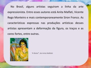 No Brasil, alguns artistas seguiram a linha da arte
expressionista. Entre esses autores está Anita Malfati, Vicente
Rego Monteiro e mais contemporaneamente Siron Franco. As
características expressas nas produções artísticas desses
artistas apresentam a deformação da figura, os traços e as
cores fortes, entre outras.
“A Boba””, de Anita Malfatti
 
