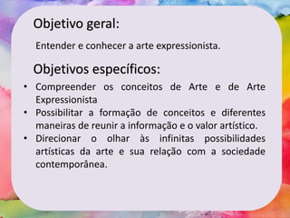 Objetivo geral:
Entender e conhecer a arte expressionista.
Objetivos específicos:
• Compreender os conceitos de Arte e de Arte
Expressionista
• Possibilitar a formação de conceitos e diferentes
maneiras de reunir a informação e o valor artístico.
• Direcionar o olhar às infinitas possibilidades
artísticas da arte e sua relação com a sociedade
contemporânea.
 