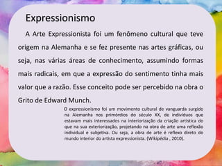 Expressionismo
A Arte Expressionista foi um fenômeno cultural que teve
origem na Alemanha e se fez presente nas artes gráficas, ou
seja, nas várias áreas de conhecimento, assumindo formas
mais radicais, em que a expressão do sentimento tinha mais
valor que a razão. Esse conceito pode ser percebido na obra o
Grito de Edward Munch.
O expressionismo foi um movimento cultural de vanguarda surgido
na Alemanha nos primórdios do século XX, de indivíduos que
estavam mais interessados na interiorização da criação artística do
que na sua exteriorização, projetando na obra de arte uma reflexão
individual e subjetiva. Ou seja, a obra de arte é reflexo direto do
mundo interior do artista expressionista. (Wikipédia , 2010).
 