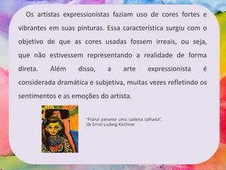 Os artistas expressionistas faziam uso de cores fortes e
vibrantes em suas pinturas. Essa característica surgiu com o
objetivo de que as cores usadas fossem irreais, ou seja,
que não estivessem representando a realidade de forma
direta. Além disso, a arte expressionista é
considerada dramática e subjetiva, muitas vezes refletindo os
sentimentos e as emoções do artista.
“Fränzi perante uma cadeira talhada”,
de Ernst Ludwig Kirchner
 