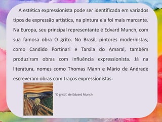 A estética expressionista pode ser identificada em variados
tipos de expressão artística, na pintura ela foi mais marcante.
Na Europa, seu principal representante é Edvard Munch, com
sua famosa obra O grito. No Brasil, pintores modernistas,
como Candido Portinari e Tarsila do Amaral, também
produziram obras com influência expressionista. Já na
literatura, nomes como Thomas Mann e Mário de Andrade
escreveram obras com traços expressionistas.
“O grito”, de Edvard Munch
 