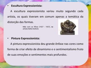 • Escultura Expressionista:
A escultura expressionista variou muito segundo cada
artista, os quais tiveram em comum apenas a temática da
distorção das formas.
• Pintura Expressionista:
A pintura expressionista deu grande ênfase nas cores como
forma de criar efeito de dinamismo e o sentimentalismo fruto
de suas emoções e sentimentos mais profundos.
Mãe com os filhos (1927 - 1937), da
artista Käthe Kollwitz
 