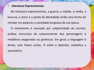 • Literatura Expressionista:
Na literatura expressionista, a guerra, a cidade, o medo, a
loucura, o amor e a perda da identidade serão uma forma de
retratar em palavras a sociedade burguesa da sua época.
O movimento é marcado por subjetividade do escritor,
análise minuciosa do subconsciente dos personagens e
metáforas exageradas ou grotescas. Em geral, a linguagem é
direta, com frases curtas. O estilo é abstrato, simbólico e
associativo.
 