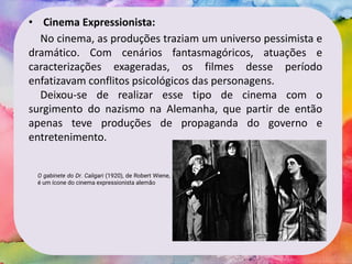 • Cinema Expressionista:
No cinema, as produções traziam um universo pessimista e
dramático. Com cenários fantasmagóricos, atuações e
caracterizações exageradas, os filmes desse período
enfatizavam conflitos psicológicos das personagens.
Deixou-se de realizar esse tipo de cinema com o
surgimento do nazismo na Alemanha, que partir de então
apenas teve produções de propaganda do governo e
entretenimento.
O gabinete do Dr. Caligari (1920), de Robert Wiene,
é um ícone do cinema expressionista alemão
 