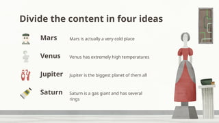 Divide the content in four ideas
Mars is actually a very cold place
Venus has extremely high temperatures
Jupiter is the biggest planet of them all
Saturn is a gas giant and has several
rings
Mars
Jupiter
Venus
Saturn
 