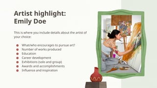 Artist highlight:
Emily Doe
This is where you include details about the artist of
your choice:
● What/who encourages to pursue art?
● Number of works produced
● Education
● Career development
● Exhibitions (solo and group)
● Awards and accomplishments
● Influence and inspiration
 