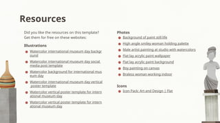 Resources
Photos
● Background of paint still life
● High angle smiley woman holding palette
● Male artist painting at studio with watercolors
● Flat lay acrylic paint wallpaper
● Flat lay acrylic paint background
● Boy painting on canvas
● Braless woman working indoor
Icons
● Icon Pack: Art and Design | Flat
Did you like the resources on this template?
Get them for free on these websites:
Illustrations
● Watercolor international museum day backgr
ound
● Watercolor international museum day social
media post template
● Watercolor background for international mus
eum day
● Watercolor international museum day vertical
poster template
● Watercolor vertical poster template for intern
ational museum day
● Watercolor vertical poster template for intern
ational museum day
 