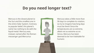 Do you need longer text?
Mercury takes a little more than
58 days to complete its rotation,
so try to imagine how long days
must be there! Since the
temperatures are so extreme,
albeit not as extreme as on
Venus, Mercury has been
deemed to be non-habitable for
humans
Mercury is the closest planet to
the Sun and the smallest one in
the entire Solar System. Contrary
to popular belief, this planet's
name has nothing to do with the
liquid metal. Mercury was,
instead, named after the Roman
messenger god Mercurius
 