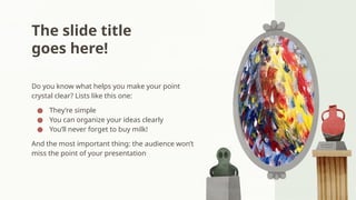 The slide title
goes here!
Do you know what helps you make your point
crystal clear? Lists like this one:
● They’re simple
● You can organize your ideas clearly
● You’ll never forget to buy milk!
And the most important thing: the audience won’t
miss the point of your presentation
 