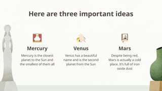 Here are three important ideas
Mercury is the closest
planet to the Sun and
the smallest of them all
Venus has a beautiful
name and is the second
planet from the Sun
Despite being red,
Mars is actually a cold
place. It’s full of iron
oxide dust
Mercury Venus Mars
 