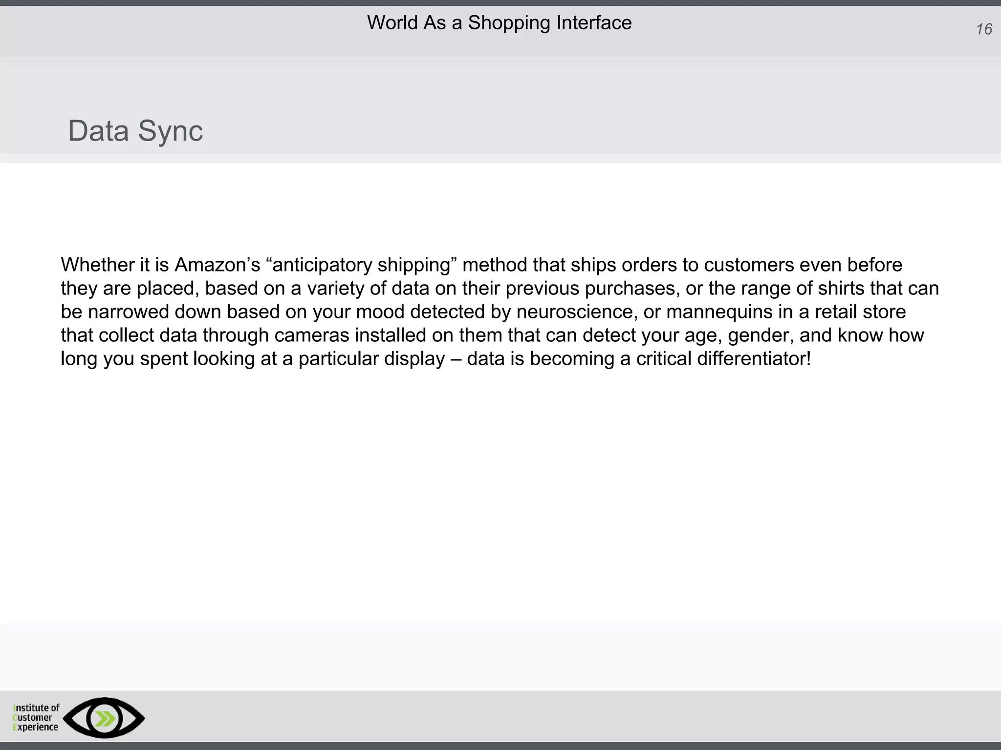http://icdn2.digitaltrends.com/image/amazon-fulfillment-center-600x400.jpg?ver=1
http://icdn2.digitaltrends.com/image/amazon-fulfillment-center-600x400.jpg?ver=1
http://experiencerethink.com/wp-content/plugins/php-image-cache/image.php?path=/wp-
content/uploads/2011/01/future_2020c.jpg
16World As a Shopping Interface
http://icdn2.digitaltrends.com/image/amazon-fulfillment-center-600x400.jpg?ver=1
http://icdn2.digitaltrends.com/image/amazon-fulfillment-center-600x400.jpg?ver=1
http://experiencerethink.com/wp-content/plugins/php-image-cache/image.php?path=/wp-
content/uploads/2011/01/future_2020c.jpg
Whether it is Amazon’s “anticipatory shipping” method that ships orders to customers even before
they are placed, based on a variety of data on their previous purchases, or the range of shirts that can
be narrowed down based on your mood detected by neuroscience, or mannequins in a retail store
that collect data through cameras installed on them that can detect your age, gender, and know how
long you spent looking at a particular display – data is becoming a critical differentiator!
Data Sync
 