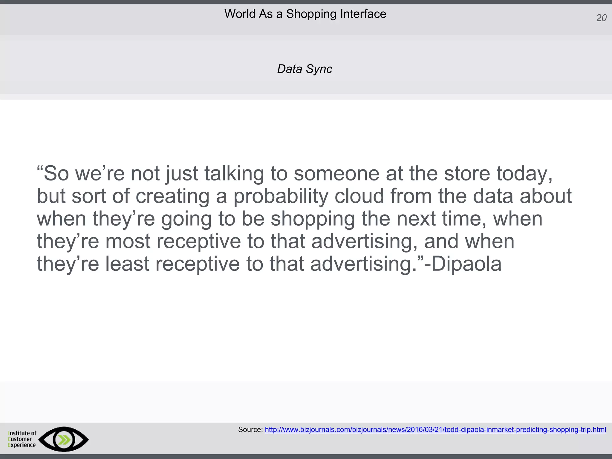 http://icdn2.digitaltrends.com/image/amazon-fulfillment-center-600x400.jpg?ver=1
http://icdn2.digitaltrends.com/image/amazon-fulfillment-center-600x400.jpg?ver=1
http://experiencerethink.com/wp-content/plugins/php-image-cache/image.php?path=/wp-
content/uploads/2011/01/future_2020c.jpg
20World As a Shopping Interface
http://icdn2.digitaltrends.com/image/amazon-fulfillment-center-600x400.jpg?ver=1
http://icdn2.digitaltrends.com/image/amazon-fulfillment-center-600x400.jpg?ver=1
http://experiencerethink.com/wp-content/plugins/php-image-cache/image.php?path=/wp-
content/uploads/2011/01/future_2020c.jpg
“So we’re not just talking to someone at the store today,
but sort of creating a probability cloud from the data about
when they’re going to be shopping the next time, when
they’re most receptive to that advertising, and when
they’re least receptive to that advertising.”-Dipaola
Source: http://www.bizjournals.com/bizjournals/news/2016/03/21/todd-dipaola-inmarket-predicting-shopping-trip.html
Data Sync
 