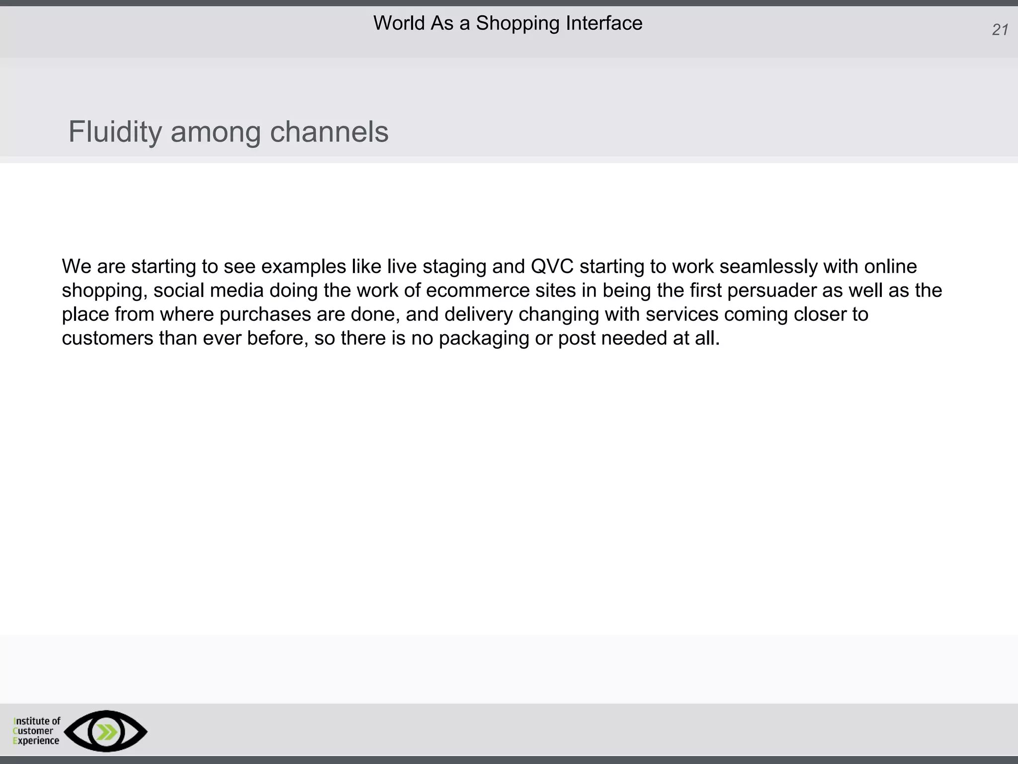 http://icdn2.digitaltrends.com/image/amazon-fulfillment-center-600x400.jpg?ver=1
http://icdn2.digitaltrends.com/image/amazon-fulfillment-center-600x400.jpg?ver=1
http://experiencerethink.com/wp-content/plugins/php-image-cache/image.php?path=/wp-
content/uploads/2011/01/future_2020c.jpg
21World As a Shopping Interface
http://icdn2.digitaltrends.com/image/amazon-fulfillment-center-600x400.jpg?ver=1
http://icdn2.digitaltrends.com/image/amazon-fulfillment-center-600x400.jpg?ver=1
http://experiencerethink.com/wp-content/plugins/php-image-cache/image.php?path=/wp-
content/uploads/2011/01/future_2020c.jpg
We are starting to see examples like live staging and QVC starting to work seamlessly with online
shopping, social media doing the work of ecommerce sites in being the first persuader as well as the
place from where purchases are done, and delivery changing with services coming closer to
customers than ever before, so there is no packaging or post needed at all.
Fluidity among channels
 