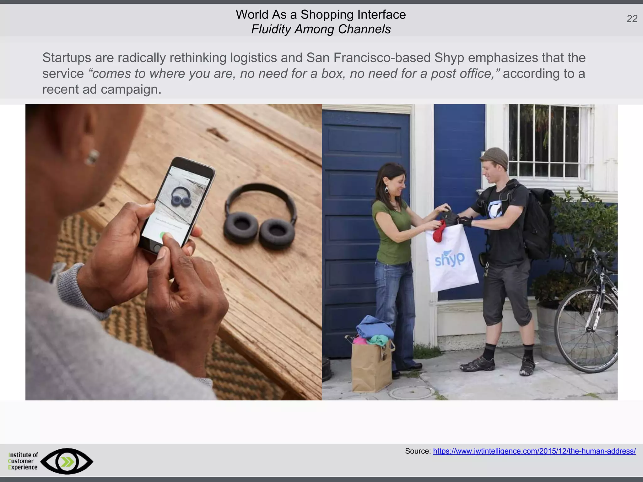 http://icdn2.digitaltrends.com/image/amazon-fulfillment-center-600x400.jpg?ver=1
http://icdn2.digitaltrends.com/image/amazon-fulfillment-center-600x400.jpg?ver=1
http://experiencerethink.com/wp-content/plugins/php-image-cache/image.php?path=/wp-
content/uploads/2011/01/future_2020c.jpg
22World As a Shopping Interface
http://icdn2.digitaltrends.com/image/amazon-fulfillment-center-600x400.jpg?ver=1
http://icdn2.digitaltrends.com/image/amazon-fulfillment-center-600x400.jpg?ver=1
http://experiencerethink.com/wp-content/plugins/php-image-cache/image.php?path=/wp-
content/uploads/2011/01/future_2020c.jpg
Source: https://www.jwtintelligence.com/2015/12/the-human-address/
Fluidity Among Channels
Startups are radically rethinking logistics and San Francisco-based Shyp emphasizes that the
service “comes to where you are, no need for a box, no need for a post office,” according to a
recent ad campaign.
 