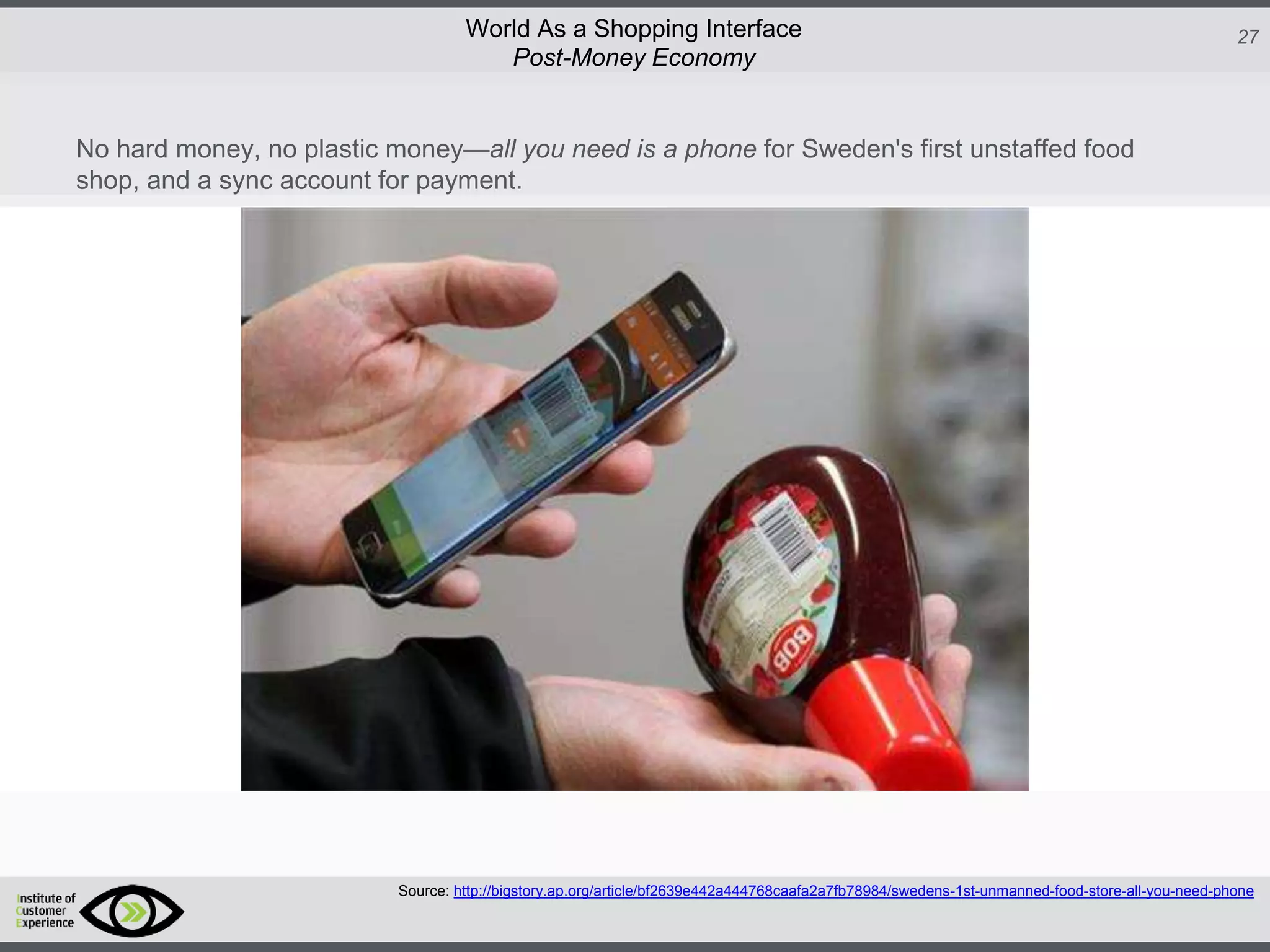 http://icdn2.digitaltrends.com/image/amazon-fulfillment-center-600x400.jpg?ver=1
http://icdn2.digitaltrends.com/image/amazon-fulfillment-center-600x400.jpg?ver=1
http://experiencerethink.com/wp-content/plugins/php-image-cache/image.php?path=/wp-
content/uploads/2011/01/future_2020c.jpg
27World As a Shopping Interface
http://icdn2.digitaltrends.com/image/amazon-fulfillment-center-600x400.jpg?ver=1
http://icdn2.digitaltrends.com/image/amazon-fulfillment-center-600x400.jpg?ver=1
http://experiencerethink.com/wp-content/plugins/php-image-cache/image.php?path=/wp-
content/uploads/2011/01/future_2020c.jpg
Source: http://bigstory.ap.org/article/bf2639e442a444768caafa2a7fb78984/swedens-1st-unmanned-food-store-all-you-need-phone
Post-Money Economy
No hard money, no plastic money—all you need is a phone for Sweden's first unstaffed food
shop, and a sync account for payment.
 