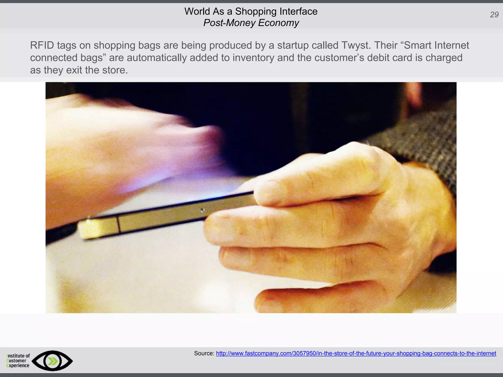 http://icdn2.digitaltrends.com/image/amazon-fulfillment-center-600x400.jpg?ver=1
http://icdn2.digitaltrends.com/image/amazon-fulfillment-center-600x400.jpg?ver=1
http://experiencerethink.com/wp-content/plugins/php-image-cache/image.php?path=/wp-
content/uploads/2011/01/future_2020c.jpg
29World As a Shopping Interface
http://icdn2.digitaltrends.com/image/amazon-fulfillment-center-600x400.jpg?ver=1
http://icdn2.digitaltrends.com/image/amazon-fulfillment-center-600x400.jpg?ver=1
http://experiencerethink.com/wp-content/plugins/php-image-cache/image.php?path=/wp-
content/uploads/2011/01/future_2020c.jpg
Source: http://www.fastcompany.com/3057950/in-the-store-of-the-future-your-shopping-bag-connects-to-the-internet
Post-Money Economy
RFID tags on shopping bags are being produced by a startup called Twyst. Their “Smart Internet
connected bags” are automatically added to inventory and the customer’s debit card is charged
as they exit the store.
 