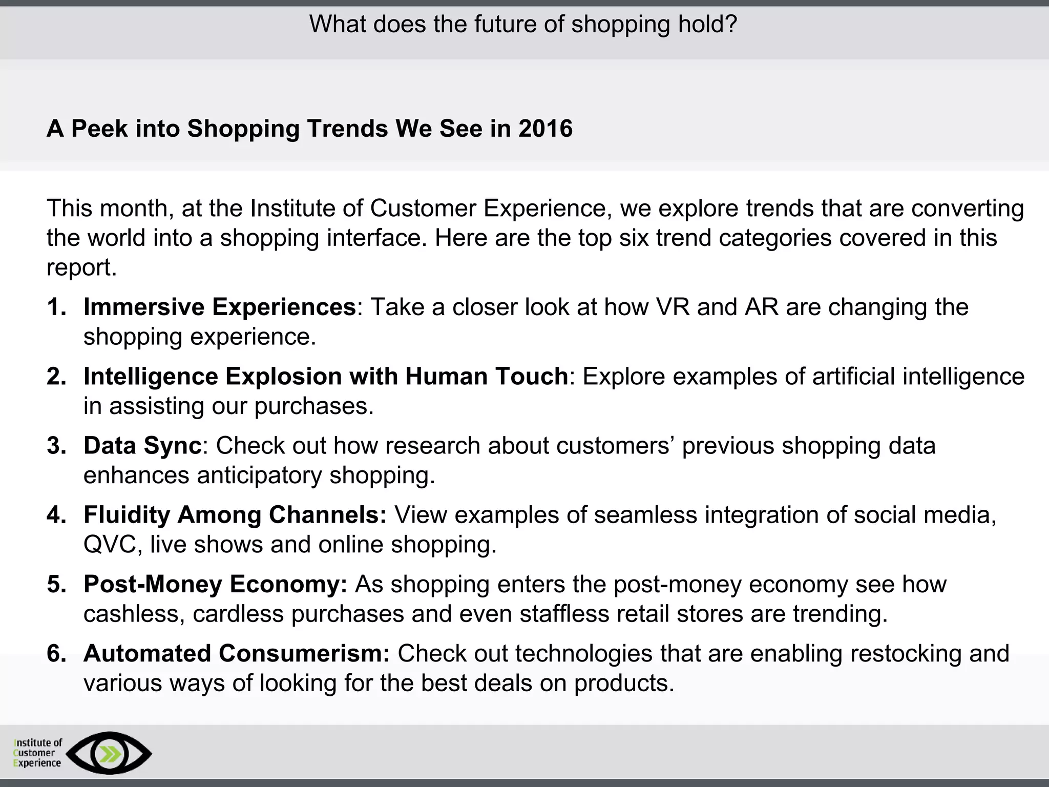 http://icdn2.digitaltrends.com/image/amazon-fulfillment-center-600x400.jpg?ver=1
http://icdn2.digitaltrends.com/image/amazon-fulfillment-center-600x400.jpg?ver=1
http://experiencerethink.com/wp-content/plugins/php-image-cache/image.php?path=/wp-
content/uploads/2011/01/future_2020c.jpg
What does the future of shopping hold?
A Peek into Shopping Trends We See in 2016
This month, at the Institute of Customer Experience, we explore trends that are converting
the world into a shopping interface. Here are the top six trend categories covered in this
report.
1. Immersive Experiences: Take a closer look at how VR and AR are changing the
shopping experience.
2. Intelligence Explosion with Human Touch: Explore examples of artificial intelligence
in assisting our purchases.
3. Data Sync: Check out how research about customers’ previous shopping data
enhances anticipatory shopping.
4. Fluidity Among Channels: View examples of seamless integration of social media,
QVC, live shows and online shopping.
5. Post-Money Economy: As shopping enters the post-money economy see how
cashless, cardless purchases and even staffless retail stores are trending.
6. Automated Consumerism: Check out technologies that are enabling restocking and
various ways of looking for the best deals on products.
 