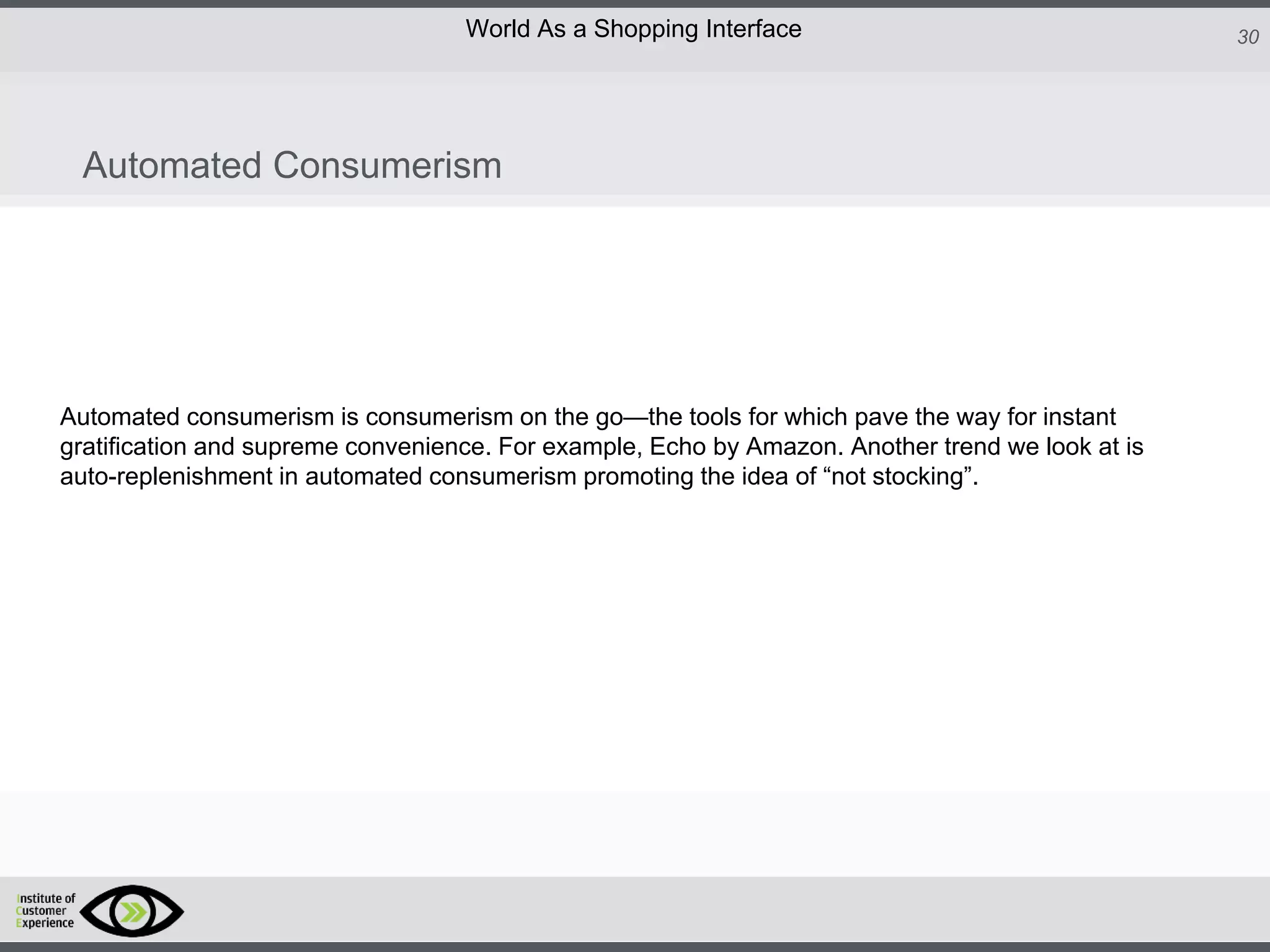 http://icdn2.digitaltrends.com/image/amazon-fulfillment-center-600x400.jpg?ver=1
http://icdn2.digitaltrends.com/image/amazon-fulfillment-center-600x400.jpg?ver=1
http://experiencerethink.com/wp-content/plugins/php-image-cache/image.php?path=/wp-
content/uploads/2011/01/future_2020c.jpg
30World As a Shopping Interface
http://icdn2.digitaltrends.com/image/amazon-fulfillment-center-600x400.jpg?ver=1
http://icdn2.digitaltrends.com/image/amazon-fulfillment-center-600x400.jpg?ver=1
http://experiencerethink.com/wp-content/plugins/php-image-cache/image.php?path=/wp-
content/uploads/2011/01/future_2020c.jpg
Automated consumerism is consumerism on the go—the tools for which pave the way for instant
gratification and supreme convenience. For example, Echo by Amazon. Another trend we look at is
auto-replenishment in automated consumerism promoting the idea of “not stocking”.
Automated Consumerism
 