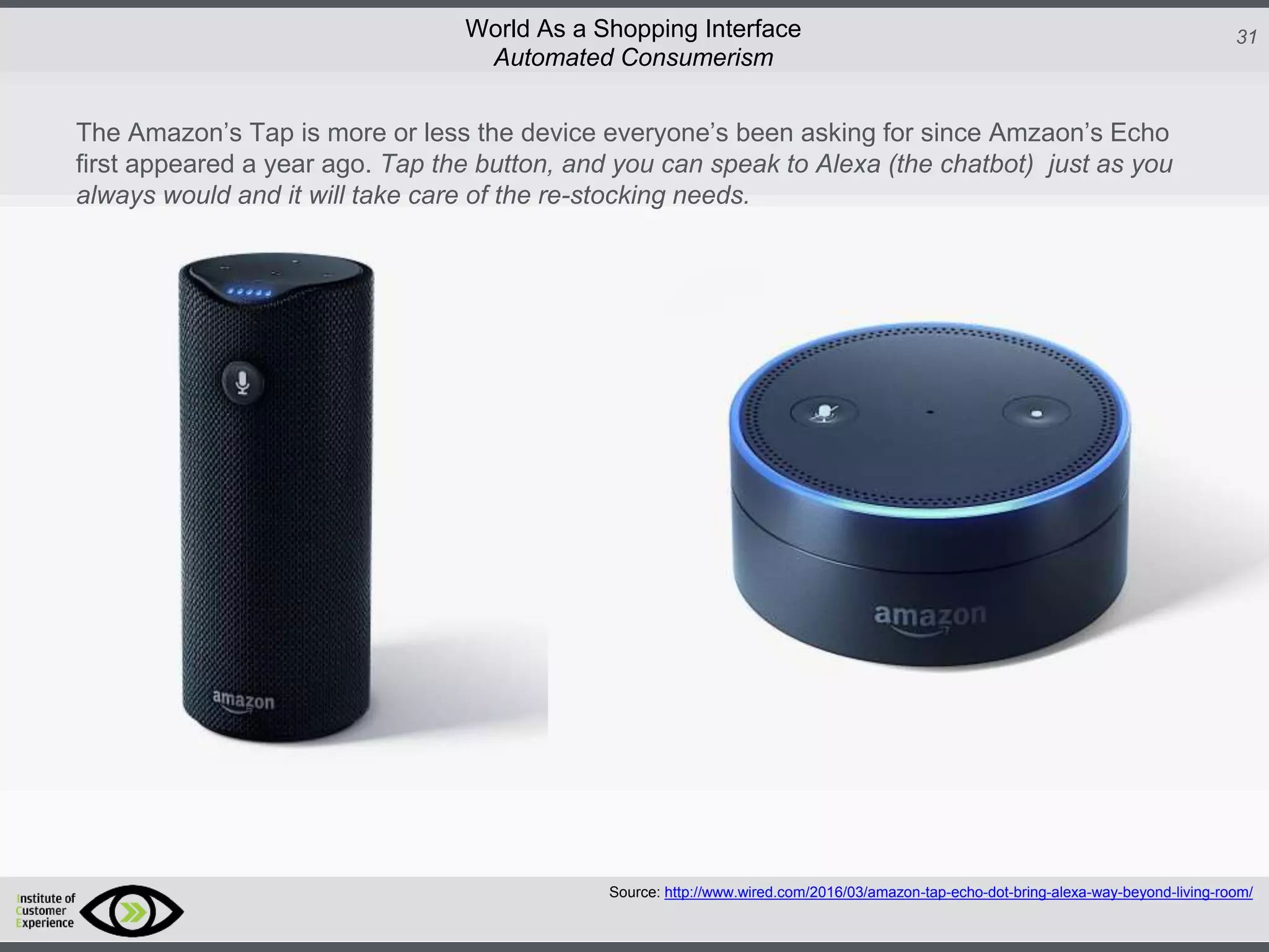 http://icdn2.digitaltrends.com/image/amazon-fulfillment-center-600x400.jpg?ver=1
http://icdn2.digitaltrends.com/image/amazon-fulfillment-center-600x400.jpg?ver=1
http://experiencerethink.com/wp-content/plugins/php-image-cache/image.php?path=/wp-
content/uploads/2011/01/future_2020c.jpg
31World As a Shopping Interface
http://icdn2.digitaltrends.com/image/amazon-fulfillment-center-600x400.jpg?ver=1
http://icdn2.digitaltrends.com/image/amazon-fulfillment-center-600x400.jpg?ver=1
http://experiencerethink.com/wp-content/plugins/php-image-cache/image.php?path=/wp-
content/uploads/2011/01/future_2020c.jpg
Source: http://www.wired.com/2016/03/amazon-tap-echo-dot-bring-alexa-way-beyond-living-room/
Automated Consumerism
The Amazon’s Tap is more or less the device everyone’s been asking for since Amzaon’s Echo
first appeared a year ago. Tap the button, and you can speak to Alexa (the chatbot) just as you
always would and it will take care of the re-stocking needs.
 