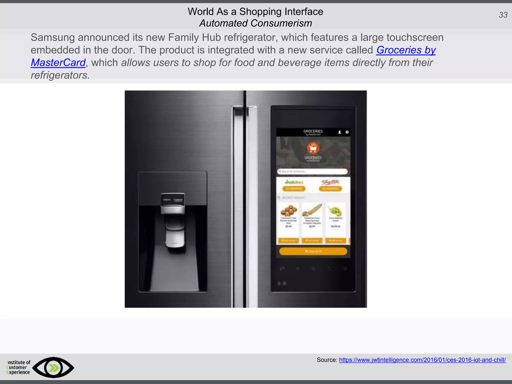 http://icdn2.digitaltrends.com/image/amazon-fulfillment-center-600x400.jpg?ver=1
http://icdn2.digitaltrends.com/image/amazon-fulfillment-center-600x400.jpg?ver=1
http://experiencerethink.com/wp-content/plugins/php-image-cache/image.php?path=/wp-
content/uploads/2011/01/future_2020c.jpg
33World As a Shopping Interface
Samsung announced its new Family Hub refrigerator, which features a large touchscreen
embedded in the door. The product is integrated with a new service called Groceries by
MasterCard, which allows users to shop for food and beverage items directly from their
refrigerators.
Source: https://www.jwtintelligence.com/2016/01/ces-2016-iot-and-chill/
Automated Consumerism
 