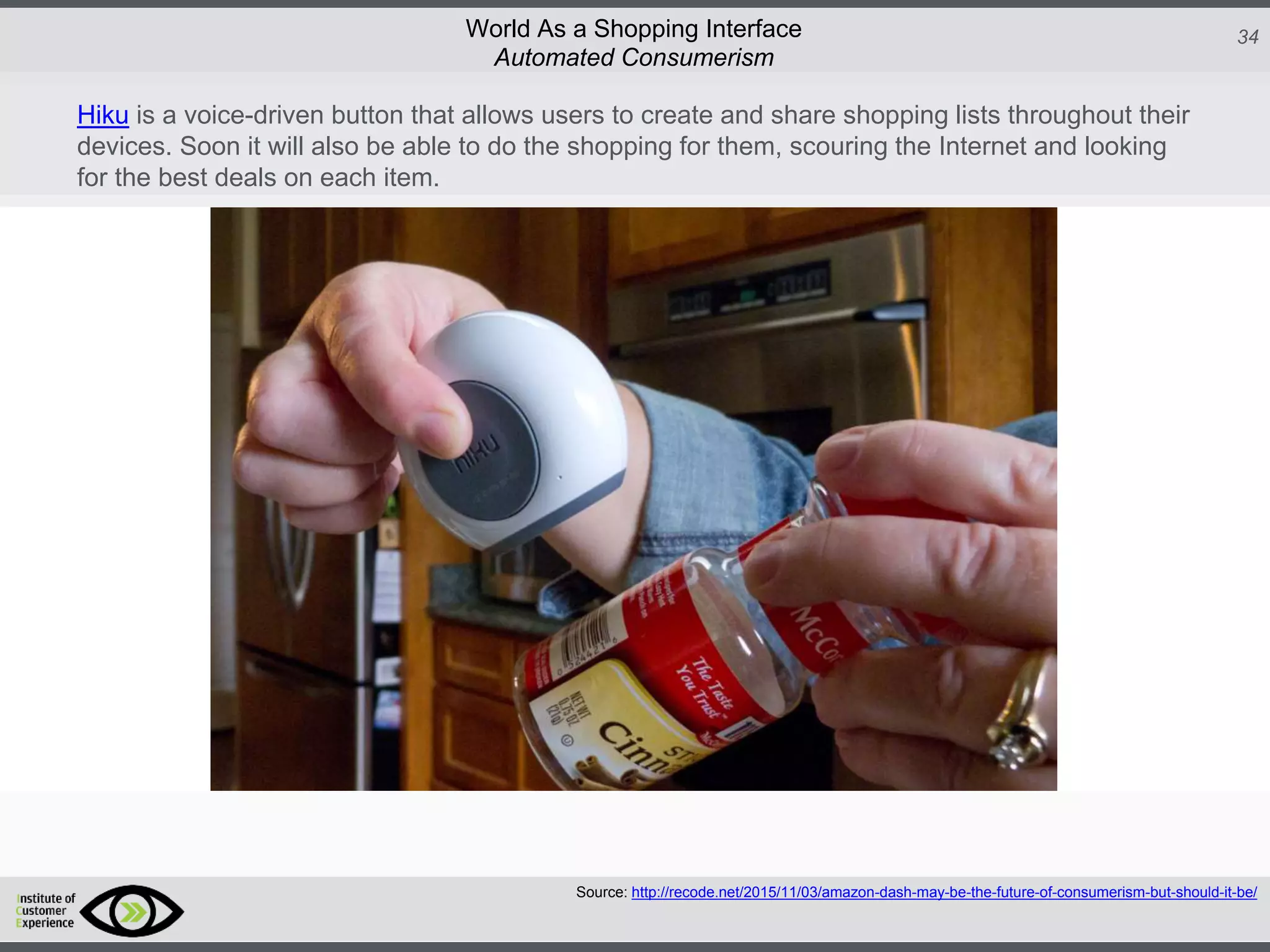 http://icdn2.digitaltrends.com/image/amazon-fulfillment-center-600x400.jpg?ver=1
http://icdn2.digitaltrends.com/image/amazon-fulfillment-center-600x400.jpg?ver=1
http://experiencerethink.com/wp-content/plugins/php-image-cache/image.php?path=/wp-
content/uploads/2011/01/future_2020c.jpg
34World As a Shopping Interface
http://icdn2.digitaltrends.com/image/amazon-fulfillment-center-600x400.jpg?ver=1
http://icdn2.digitaltrends.com/image/amazon-fulfillment-center-600x400.jpg?ver=1
http://experiencerethink.com/wp-content/plugins/php-image-cache/image.php?path=/wp-
content/uploads/2011/01/future_2020c.jpg
Hiku is a voice-driven button that allows users to create and share shopping lists throughout their
devices. Soon it will also be able to do the shopping for them, scouring the Internet and looking
for the best deals on each item.
Automated Consumerism
Source: http://recode.net/2015/11/03/amazon-dash-may-be-the-future-of-consumerism-but-should-it-be/
 